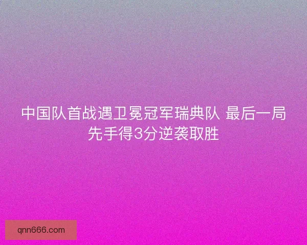 中国队首战遇卫冕冠军瑞典队 最后一局先手得3分逆袭取胜