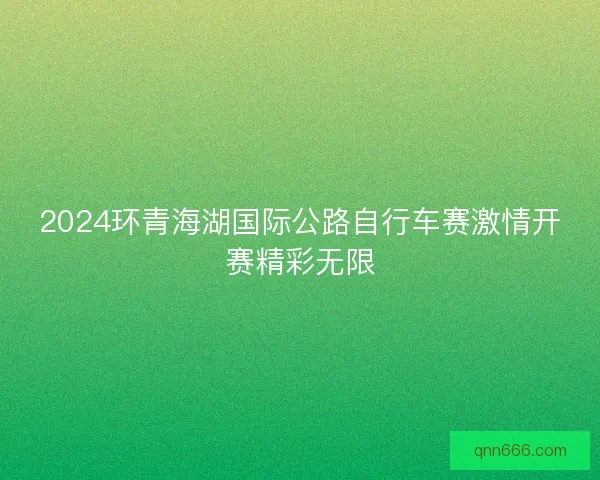 2024环青海湖国际公路自行车赛激情开赛精彩无限