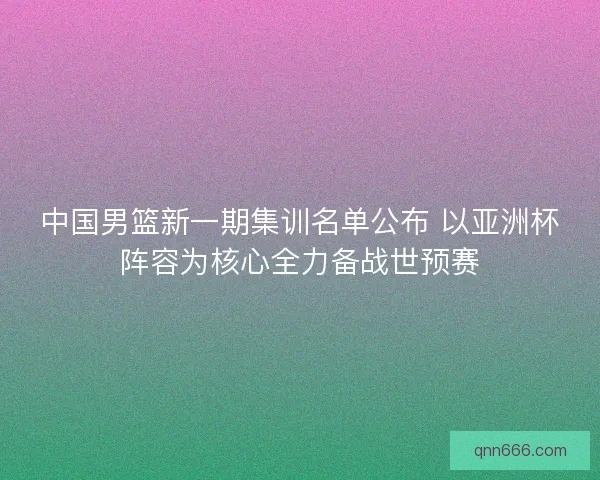 中国男篮新一期集训名单公布 以亚洲杯阵容为核心全力备战世预赛