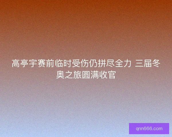 高亭宇赛前临时受伤仍拼尽全力 三届冬奥之旅圆满收官