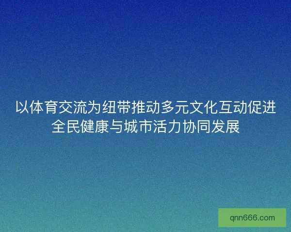 以体育交流为纽带推动多元文化互动促进全民健康与城市活力协同发展