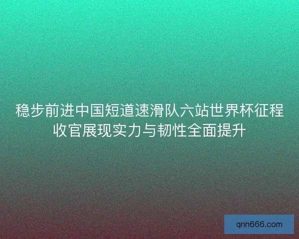 稳步前进中国短道速滑队六站世界杯征程收官展现实力与韧性全面提升