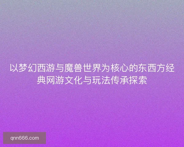 以梦幻西游与魔兽世界为核心的东西方经典网游文化与玩法传承探索