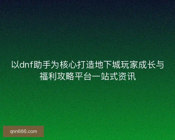 以dnf助手为核心打造地下城玩家成长与福利攻略平台一站式资讯
