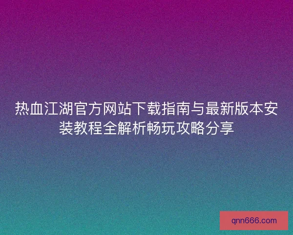 热血江湖官方网站下载指南与最新版本安装教程全解析畅玩攻略分享