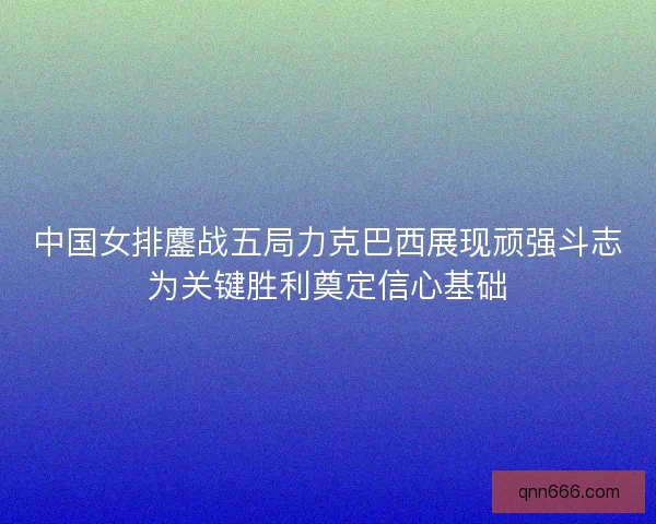 中国女排鏖战五局力克巴西展现顽强斗志为关键胜利奠定信心基础
