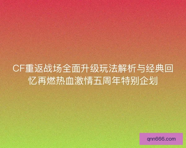 CF重返战场全面升级玩法解析与经典回忆再燃热血激情五周年特别企划